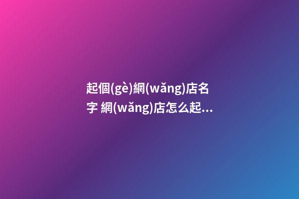 起個(gè)網(wǎng)店名字 網(wǎng)店怎么起名字好-第1張-店鋪起名-玄機(jī)派